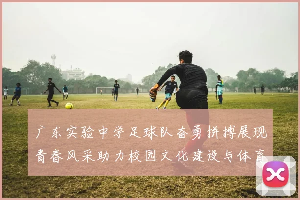 广东实验中学足球队奋勇拼搏展现青春风采助力校园文化建设与体育精神传承