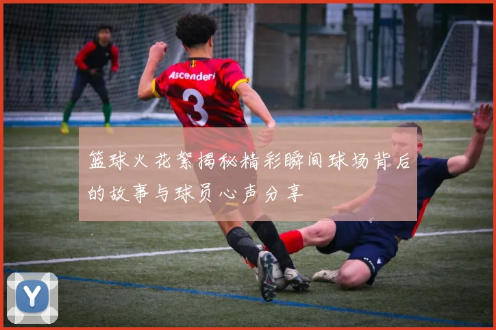 篮球火花絮揭秘精彩瞬间球场背后的故事与球员心声分享