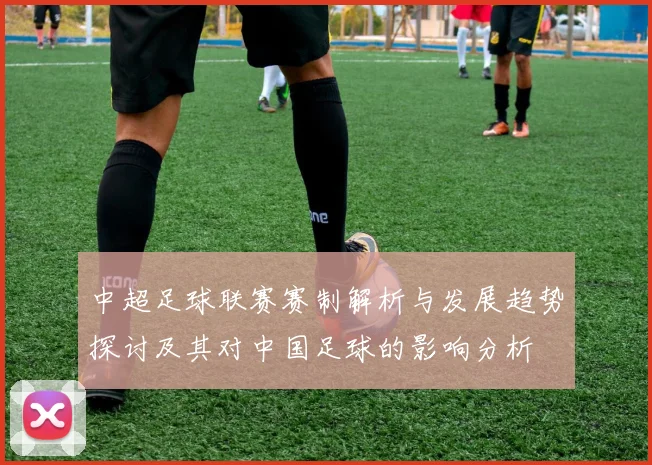 中超足球联赛赛制解析与发展趋势探讨及其对中国足球的影响分析