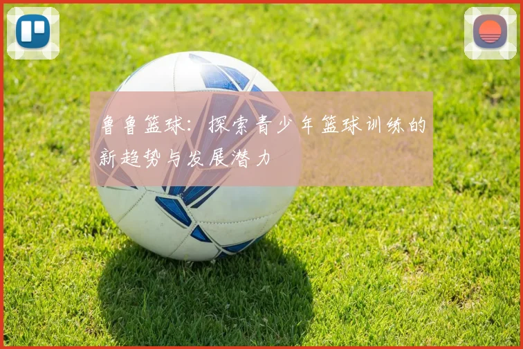 鲁鲁篮球：探索青少年篮球训练的新趋势与发展潜力